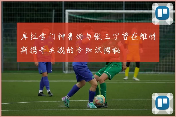 库拉索门神鲁姆与张玉宁曾在维特斯携手共战的冷知识揭秘