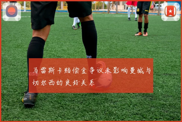 马雷斯卡赔偿金争议未影响曼城与切尔西的良好关系