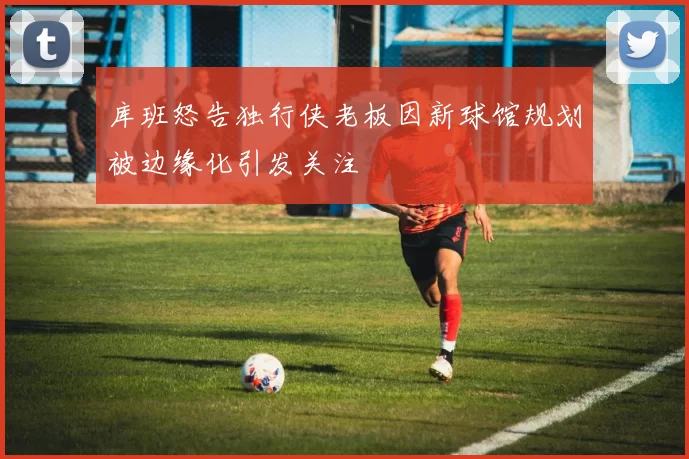 库班怒告独行侠老板因新球馆规划被边缘化引发关注